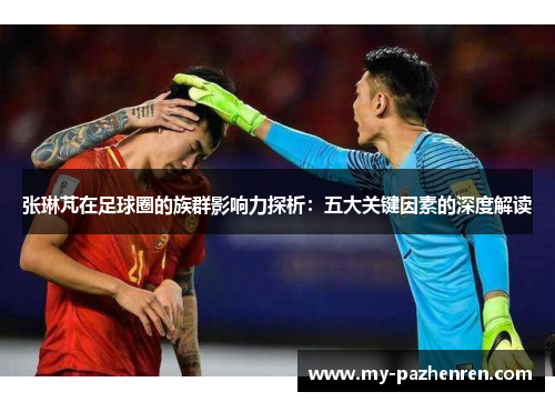 张琳芃在足球圈的族群影响力探析:五大关键因素的深度解读 张琳芃在足球圈的族群影响力探析:五大关键因素的深度解读