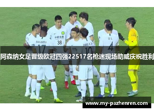 阿森纳女足晋级欧冠四强22517名枪迷现场助威庆祝胜利 阿森纳女足晋级欧冠四强22517名枪迷现场助威庆祝胜利