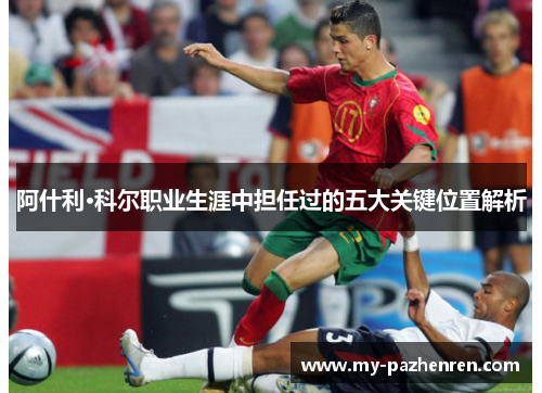 阿什利·科尔职业生涯中担任过的五大关键位置解析 阿什利·科尔职业生涯中担任过的五大关键位置解析
